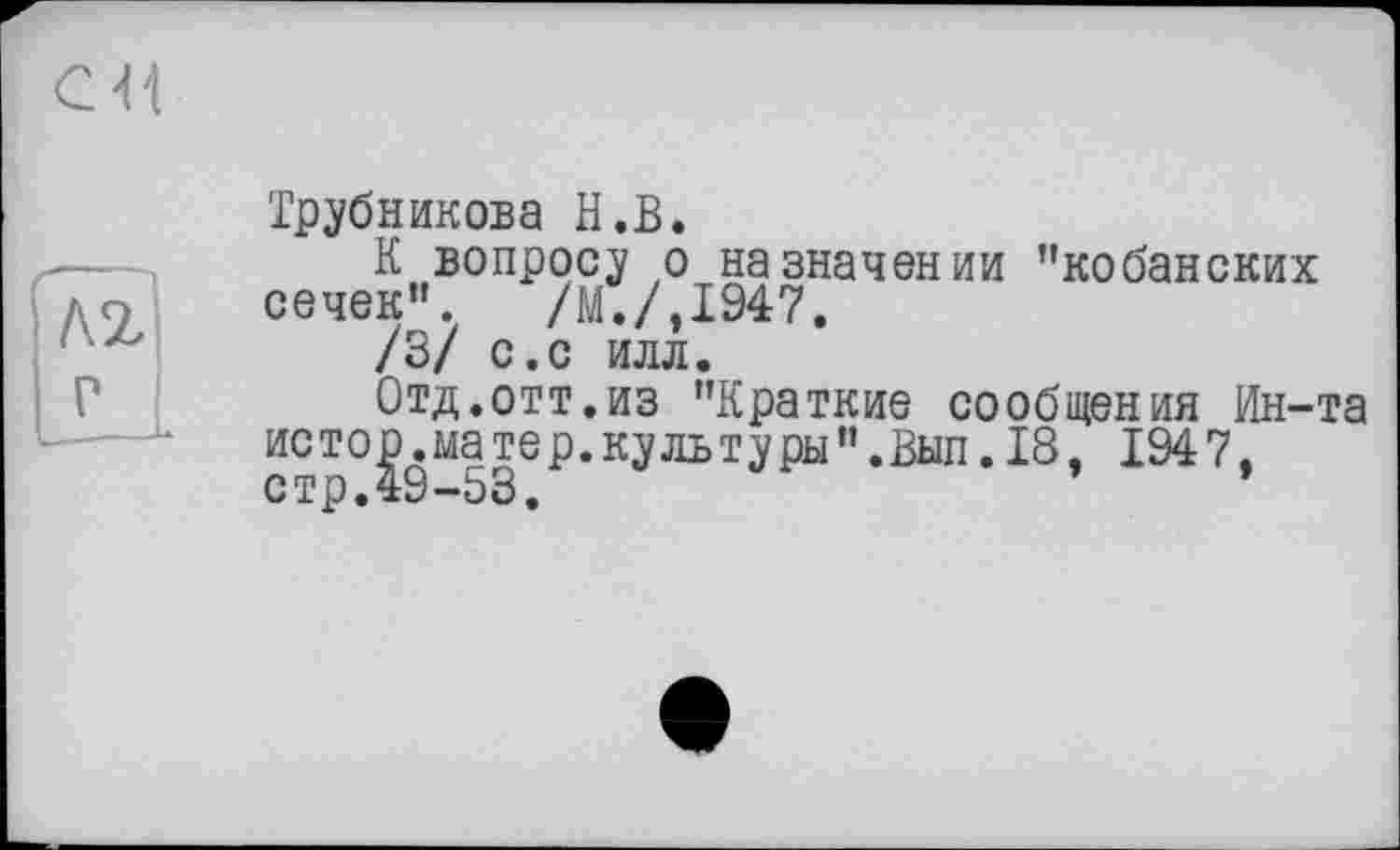 ﻿кг
М
Трубникова H.В.
К вопросу о назначении "кобанских сечек”. /М./.І947.
/3/ с.с илл.
Отд.отт.из "Краткие сообщения Ин-та истор.матер.культуры”.Вып.18, 1947. стр.49-53.	’	*